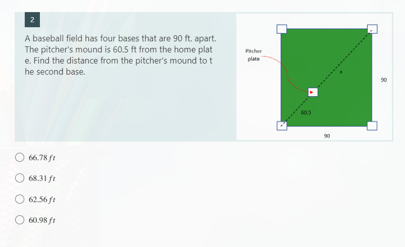 2
A baseball field has four bases that are 90 ft. apart.
The pitcher's mound is 60.5 ft from the home plat
e. Find the distance from the pitcher's mound to t
he second base.
66.78 ft
68.31 ft
62.56 ft
60.98 ft
Pitcher
plate
60.5
90
90