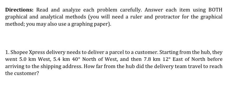 Directions: Read and analyze each problem carefully. Answer each item using BOTH
graphical and analytical methods (you will need a ruler and protractor for the graphical
method; you may also use a graphing paper).
1. Shopee Xpress delivery needs to deliver a parcel to a customer. Starting from the hub, they
went 5.0 km West, 5.4 km 40° North of West, and then 7.8 km 12° East of North before
arriving to the shipping address. How far from the hub did the delivery team travel to reach
the customer?