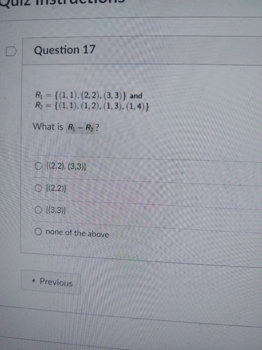 Question 17
R₁ = {(1, 1), (2, 2), (3,3)} and
R₂ = {(1, 1), (1, 2), (1,3), (1,4)}
What is R₁ R₂?
O((2.2), (3,3))
((2.2))
(3,3)}
O none of the above
< Previous