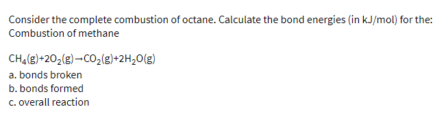 Consider the complete combustion of octane. Calculate the bond energies (in kJ/mol) for the:
Combustion of methane
CH₂(g) +20₂(g) →CO₂(g)+2H₂O(g)
a. bonds broken
b. bonds formed
c. overall reaction