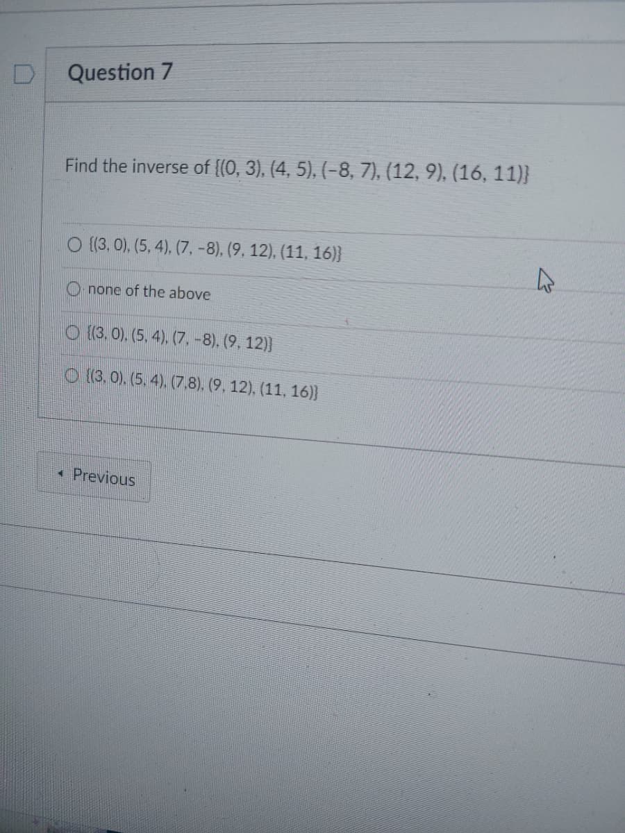 Question 7
Find the inverse of ((0, 3), (4, 5), (-8, 7), (12, 9), (16, 11)}
O ((3, 0), (5, 4), (7, -8), (9, 12), (11, 16)}
none of the above
(3.0), (5, 4), (7. −8), (9, 12)}
(3.0), (5, 4), (7,8), (9, 12), (11, 16)}
4 Previous
4