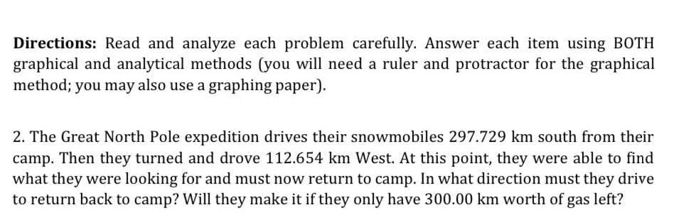 Directions: Read and analyze each problem carefully. Answer each item using BOTH
graphical and analytical methods (you will need a ruler and protractor for the graphical
method; you may also use a graphing paper).
2. The Great North Pole expedition drives their snowmobiles 297.729 km south from their
camp. Then they turned and drove 112.654 km West. At this point, they were able to find
what they were looking for and must now return to camp. In what direction must they drive
to return back to camp? Will they make it if they only have 300.00 km worth of gas left?