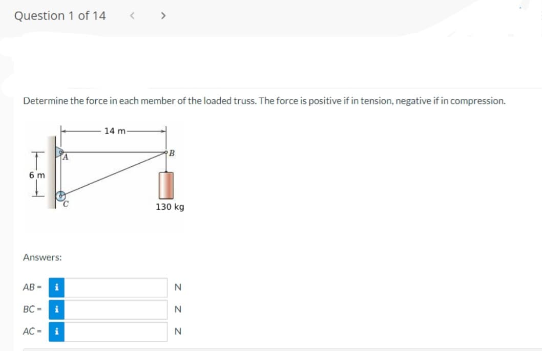 Question 1 of 14
6 m
Determine the force in each member of the loaded truss. The force is positive if in tension, negative if in compression.
Answers:
AB=
BC=
AC =
i
i
<
i
>
14 mi
B
130 kg
Z Z Z
N