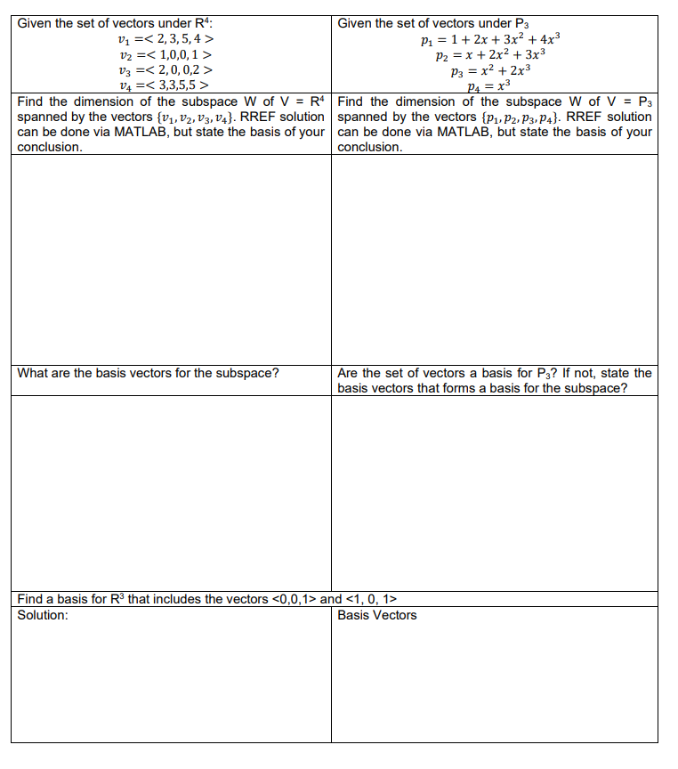 Given the set of vectors under R4:
V₁ =< 2,3,5,4>
V3 =<
V2 = 1,0,0,1 >
2, 0, 0,2 >
3,3,5,5>
V4 =
Find the dimension of the subspace W of V = R4
spanned by the vectors (V₁, V₂, V3, V4}. RREF solution
can be done via MATLAB, but state the basis of your
conclusion.
What are the basis vectors for the subspace?
Given the set of vectors under P3
P₁ = 1+ 2x + 3x² + 4x³
P₂ = x + 2x² + 3x³
P3 = x² + 2x³
P4 = x³
Find the dimension of the subspace W of V = P3
spanned by the vectors {P₁, P2, P3, P4}. RREF solution
can be done via MATLAB, but state the basis of your
conclusion.
Are the set of vectors a basis for P3? If not, state the
basis vectors that forms a basis for the subspace?
Find a basis for R³ that includes the vectors <0,0,1> and <1, 0, 1>
Solution:
Basis Vectors