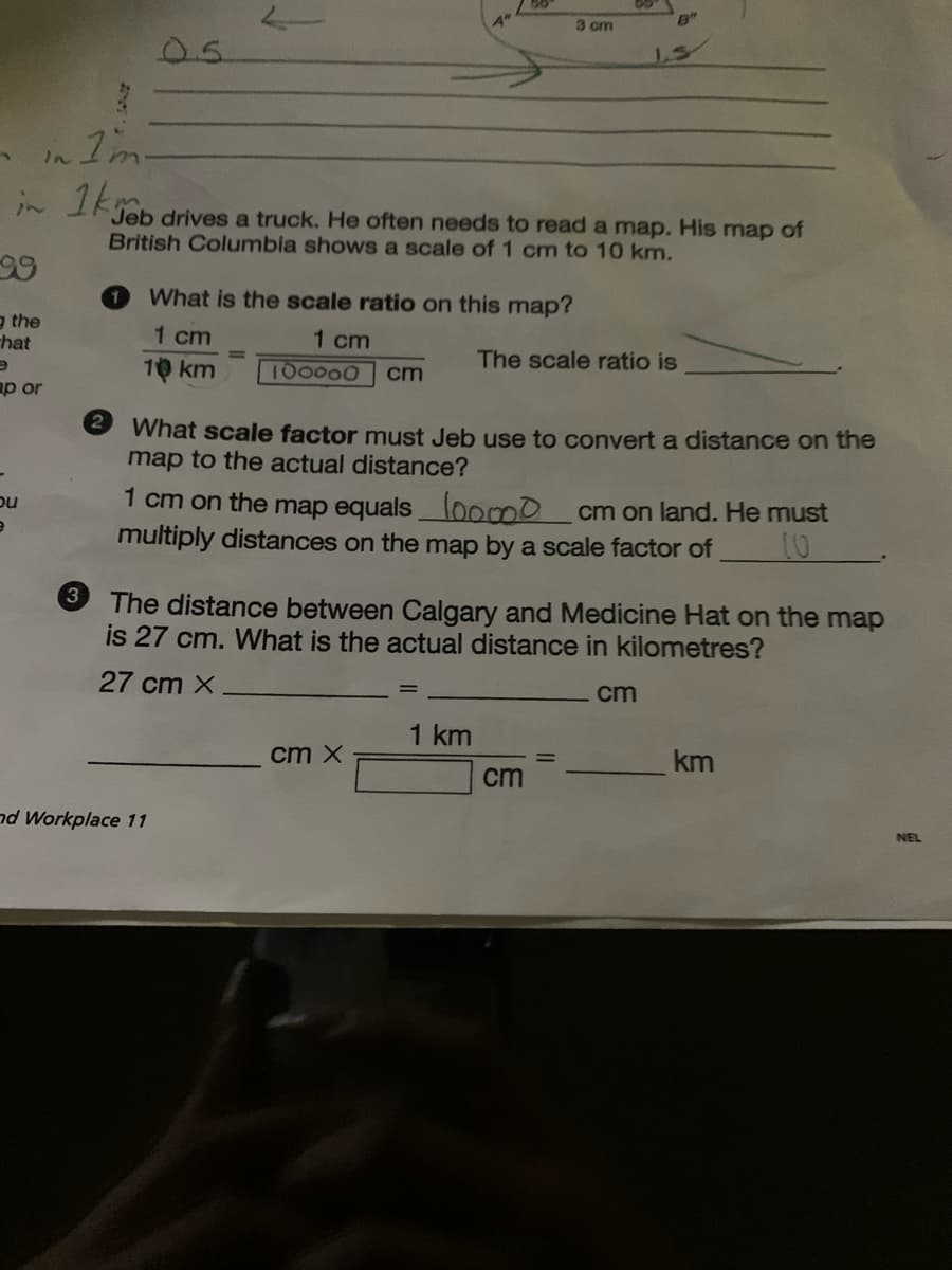 3
in I'mm-
in 1km
99
g the
hat
e
ap or
bu
e
3
What is the scale ratio on this map?
1 cm
100000 cm
1 cm
10 km
Jeb drives a truck. He often needs to read a map. His map of
British Columbia shows a scale of 1 cm to 10 km.
nd Workplace 11
3 cm
2 What scale factor must Jeb use to convert a distance on the
map to the actual distance?
cm X
B"
1 cm on the map equals loo0 cm on land. He must
multiply distances on the map by a scale factor of
10
1 km
1.5
The scale ratio is
The distance between Calgary and Medicine Hat on the map
is 27 cm. What is the actual distance in kilometres?
27 cm X
cm
cm
km
NEL