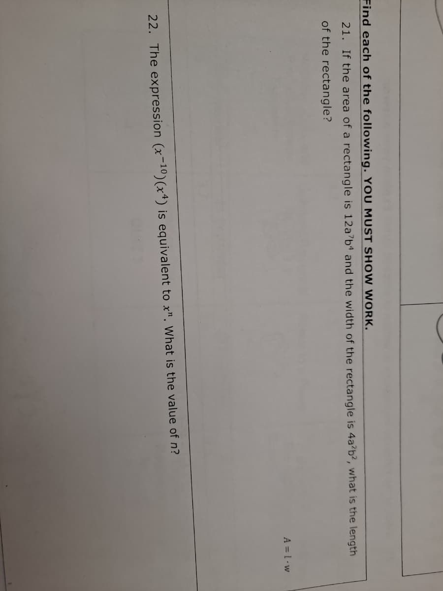 Find each of the following. YOU MUST SH OW WORK.
21. If the area of a rectangle is 12a7b and the width of the rectangle is 4a²b?, what is the length
of the rectangle?
A = l•w
22. The expression (x-10)(x*) is equivalent to x". What is the value of n?
