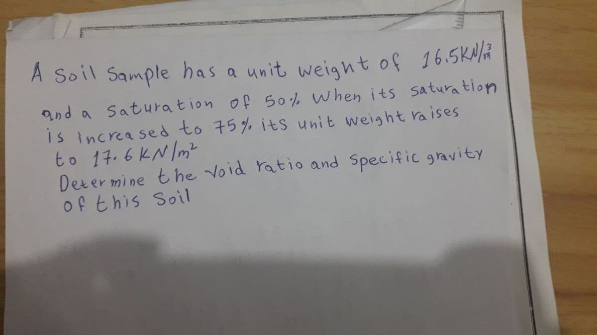 A Soil Sample has a unit weignt of 16.5KNÄ
and a Saturation of 50% When its saturation
IS increa sed to 75% its unit weight raises
to 14. 6 KN/m?
Determine the void ratio and Specific gravity
of this Soil
