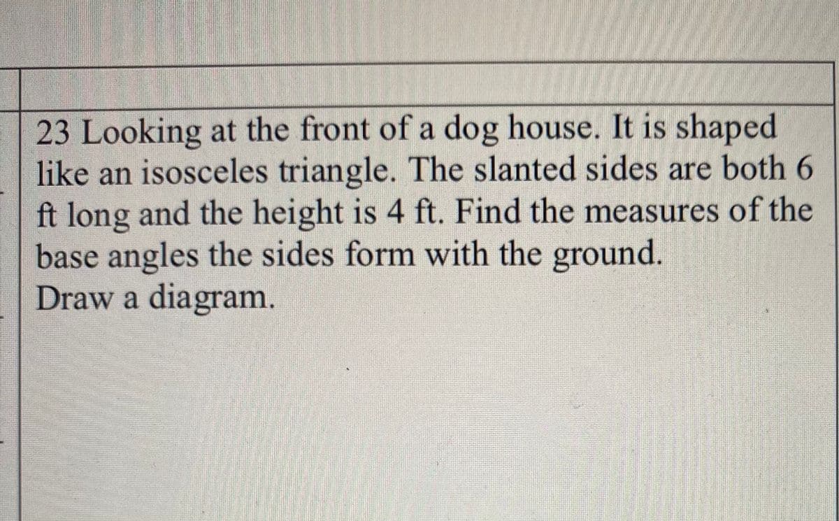 23 Looking at the front of a dog house. It is shaped
like an isosceles triangle. The slanted sides are both 6
ft long and the height is 4 ft. Find the measures of the
base angles the sides form with the ground.
Draw a diagram.
