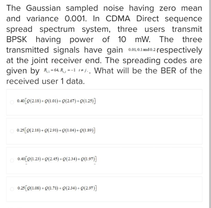 The Gaussian sampled noise having zero mean
and variance 0.001. In CDMA Direct sequence
spread spectrum system, three users transmit
BPSK having power of 10 mW. The three
transmitted signals have gain 0.01, 0.1 and 0.2 respectively
at the joint receiver end. The spreading codes are
given by R 64, R₁ =-1 ij.. What will be the BER of the
received user 1 data.
0.40 [0(2.18)+Q(1.01)+Q(2.67)+Q(1.25)]
0.25 [Q(2.18)+Q(2.91)+Q(1.04)+Q(1.89)]
0.40 Q(1.23)+Q(2.45)+Q(2.34)+Q(1.97)]
0.25 [Q(1.08)+Q(1.71)+Q(2.34)+Q(2.97)]