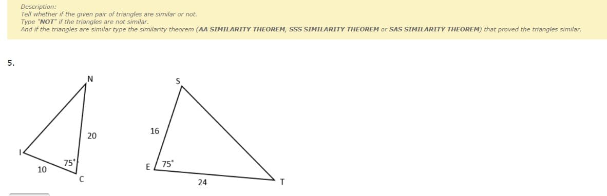 Description:
Tell whether if the given pair of triangles are similar or not.
Type "NOT" if the triangles are not similar.
And if the triangles are similar type the similarity theorem (AA SIMILARITY THEOREM, SSS SIMILARITY THEOREM or SAS SIMILARITY THEOREM) that proved the triangles similar.
5.
N
16
20
75
75°
10
E
C
24
