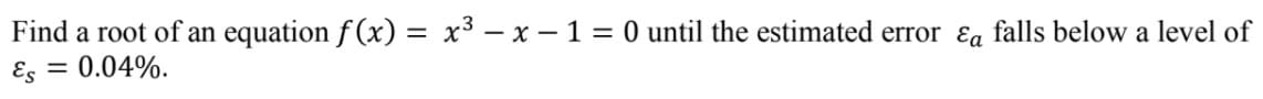 Find a root of an equation f (x) = x³ – x – 1 = 0 until the estimated error ɛa falls below a level of
= 0.04%.
Es
