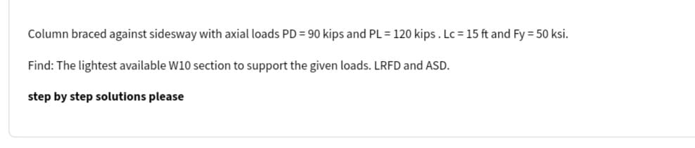 Column braced against sidesway with axial loads PD = 90 kips and PL = 120 kips. Lc = 15 ft and Fy = 50 ksi.
Find: The lightest available W10 section to support the given loads. LRFD and ASD.
step by step solutions please