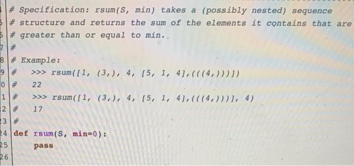 # Specification: rsum(S, min) takes a (possibly nested) sequence
# structure and returns the sum of the elements it contains that are
6# greater than or equal to min..
3# Example:
9 #
>>> rsum([1, (3,), 4, [5, 1, 41, (((4,))) 1)
22
>>> rsum([1, (3,), 4, [5, 1, 4), (((4,)))1, 4)
2 #
3 #
24 def rsum (S, min=0):
25
26
17
pass
