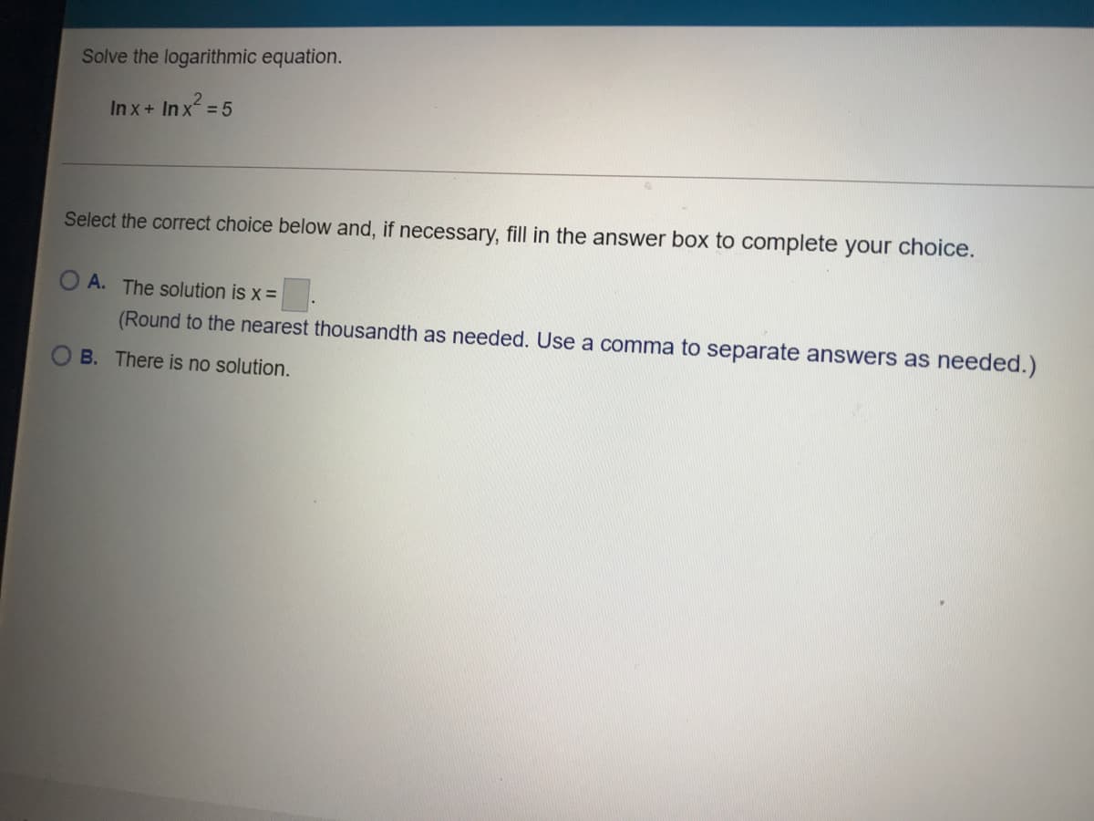 Solve the logarithmic equation.
In x+ In x = 5
Select the correct choice below and, if necessary, fill in the answer box to complete your choice.
O A. The solution is x =
(Round to the nearest thousandth as needed. Use a comma to separate answers as needed.)
B. There is no solution.
