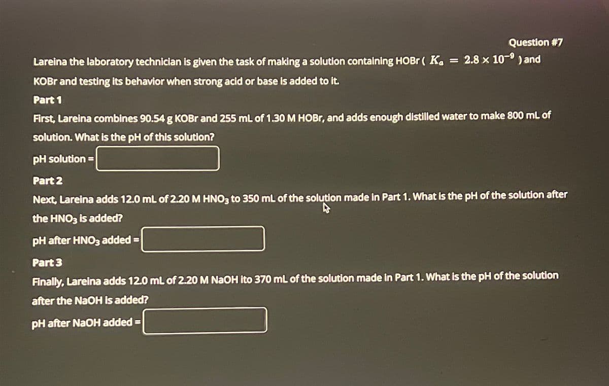 Question #7
Lareina the laboratory technician is given the task of making a solution containing HOBr ( Ka = 2.8 x 10-9) and
KOBr and testing its behavior when strong acid or base is added to it.
Part 1
First, Lareina combines 90.54 g KOBr and 255 mL of 1.30 M HOBr, and adds enough distilled water to make 800 mL of
solution. What is the pH of this solution?
pH solution
Part 2
=
Next, Lareina adds 12.0 mL of 2.20 M HNO3 to 350 mL of the solution made in Part 1. What is the pH of the solution after
the HNO3 is added?
pH after HNO3 added
Part 3
=
Finally, Lareina adds 12.0 mL of 2.20 M NaOH ito 370 mL of the solution made in Part 1. What is the pH of the solution
after the NaOH is added?
pH after NaOH added =