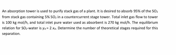 An absorption tower is used to purify stack gas of a plant. It is desired to absorb 95% of the SO2
from stack gas containing 5% SOz in a countercurrent stage tower. Total inlet gas flow to tower
is 100 kg mol/h, and total inlet pure water used as absorbent is 270 kg mol/h. The equilibrium
relation for SOz-water is ya = 2 XA. Determine the number of theoretical stages required for this
separation.
