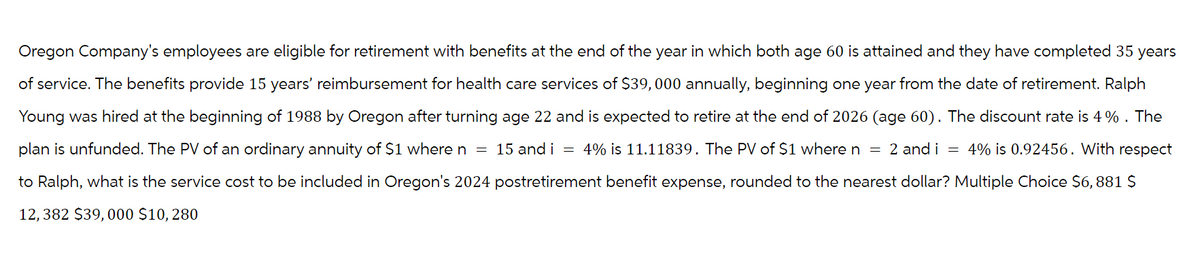 Oregon Company's employees are eligible for retirement with benefits at the end of the year in which both age 60 is attained and they have completed 35 years
of service. The benefits provide 15 years' reimbursement for health care services of $39,000 annually, beginning one year from the date of retirement. Ralph
Young was hired at the beginning of 1988 by Oregon after turning age 22 and is expected to retire at the end of 2026 (age 60). The discount rate is 4 %. The
plan is unfunded. The PV of an ordinary annuity of $1 where n = 15 and i = 4% is 11.11839. The PV of $1 where n = 2 and i = 4% is 0.92456. With respect
to Ralph, what is the service cost to be included in Oregon's 2024 postretirement benefit expense, rounded to the nearest dollar? Multiple Choice $6,881 $
12, 382 $39,000 $10, 280