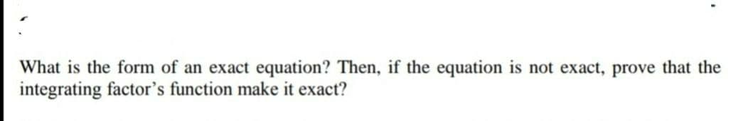 What is the form of an exact equation? Then, if the equation is not exact, prove that the
integrating factor's function make it exact?
