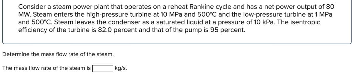 Consider a steam power plant that operates on a reheat Rankine cycle and has a net power output of 80
MW. Steam enters the high-pressure turbine at 10 MPa and 500°C and the low-pressure turbine at 1 MPa
and 500°C. Steam leaves the condenser as a saturated liquid at a pressure of 10 kPa. The isentropic
efficiency of the turbine is 82.0 percent and that of the pump is 95 percent.
Determine the mass flow rate of the steam.
The mass flow rate of the steam is
kg/s.