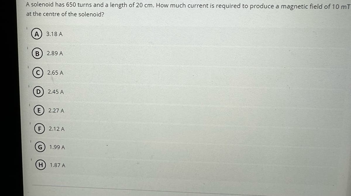 A solenoid has 650 turns and a length of 20 cm. How much current is required to produce a magnetic field of 10 mT
at the centre of the solenoid?
1
SE
1
A) 3.18 A
B
E
F
G
H
2.89 A
2.65 A
2.45 A
2.27 A
2.12 A
1.99 A
1.87 A