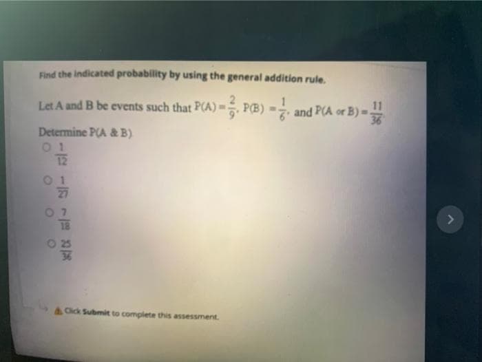 Find the indicated probability by using the general addition rule.
Let A and B be events such that P(A) =, P(B) =
1
7 and P(A or B) =.
11
36
Determine P(A & B).
0 1
12
27
07
O 25
36
A Click Submit to complete this assessment.
