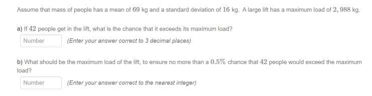 Assume that mass of people has a mean of 69 kg and a standard deviation of 16 kg. A large lift has a maximum load of 2, 988 kg.
a) If 42 people get in the lift, what is the chance that it exceeds its maximum load?
Number
(Enter your answer correct to 3 decimal places)
b) What should be the maximum load of the lift, to ensure no more than a 0.5% chance that 42 people would exceed the maximum
load?
Number
(Enter your answer correct to the nearest integer)
