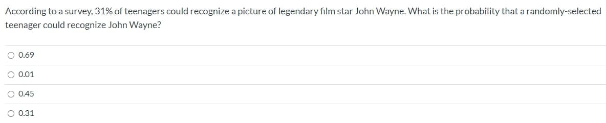 According to a survey, 31% of teenagers could recognize a picture of legendary film star John Wayne. What is the probability that a randomly-selected
teenager could recognize John Wayne?
O 0.69
O 0.01
O 0.45
O 0.31
O o o
