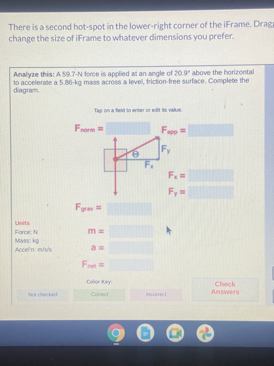 There is a second hot-spot in the lower-right corner of the iFrame. Dragg
change the size of iFrame to whatever dimensions you prefer.
Analyze this: A 59.7-N force is applied at an angle of 20.9° above the horizontal
to accelerate a 5.86-kg mass across a level, friction-free surface. Complete the
diagram.
Tap on a field to enter or edit its value.
Fnorm=
Fapp
%3D
Fy
Fx
F. =
Fy=
Farav=
%3D
Units
Force: N
m 3D
Mass: kg
Accel'n: m/s/s
a%3D
Fnet=
Color Key:
Check
Not checked
Correct
Answers
Incorrect
