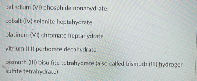 palladium (VI) phosphide nonahydrate
cobalt (IV) selenite heptahydrate
platinum (VI) chromate heptahydrate
yitrium (III) perborate decahydrate
bismuth (III) bisulfite tetrahydrate (also called bismuth (II) hydrogen
sulfite tetrahydrate)
