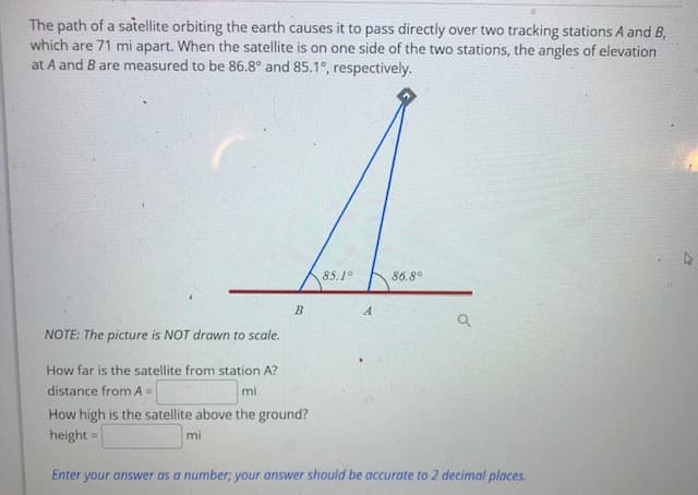 The path of a satellite orbiting the earth causes it to pass directly over two tracking stations A and B,
which are 71 mi apart. When the satellite is on one side of the two stations, the angles of elevation
at A and B are measured to be 86.8° and 85.1°, respectively.
85.1°
86.8°
A
NOTE: The picture is NOT drawn to scale.
How far is the satellite from station A?
distance from A =
mí
How high is the satellite above the ground?
height =
mi
Enter your answer as a number; your answer should be accurate to 2 decimal places.
