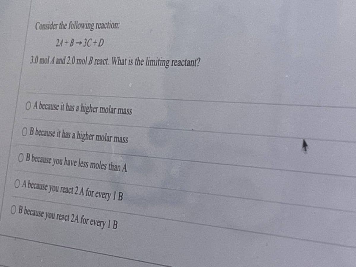 Consider the following reaction:
24+B-3C+D
3.0mol A and 2.0 mol B react. What is the limiting reactant?
O A because it has a higher molar mass
O B because it has a higher molar mass
O B because you have less moles than A
O A because you react 2 A for every 1 B
O B because you react 2A for every 1 B
