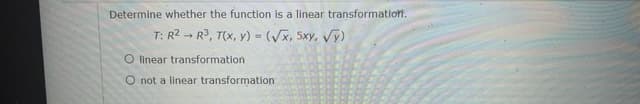 Determine whether the function is a linear transformatioff.
T: R2 - R3, T(x, y) = (Vx, 5xy, Vy)
O linear transformation
O not a linear transformation
