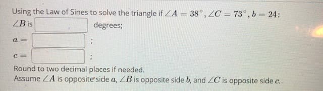 Using the Law of Sines to solve the triangle if ZA = 38°, ZC = 73°, b = 24:
ZB is
degrees;
a =
C =
Round to two decimal places if needed.
Assume ZA is opposite' side a, ZB is opposite side b, and ZC is opposite side c.
