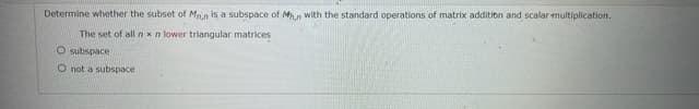 Determine whether the subset of Man is a subspace of M.n with the standard operations of matrix addition and scalar multiplication.
The set of all n xn lower triangular matrices
O subspace
O not a subspace
