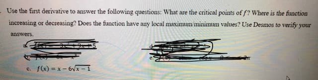 Use the first derivative to answer the following questions: What are the critical points of f? Where is the function
increasing or decreasing? Does the function have any local maximum/minimum values? Use Desmos to verify your
answers.
c. f(x) = x- 6vx - 1
