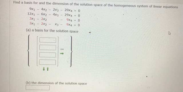 Find a basis for and the dimension of the solution space of the homogeneous system of linear equations
2x3
20x4
29x4
9x1
4x2
= 0
4x3
12x1 - 6x2
2x2
2x2
9x4 = 0
3x1
3X1
X3
9x4 = 0
(a) a basis for the solution space
(b) the dimension of the solution space
