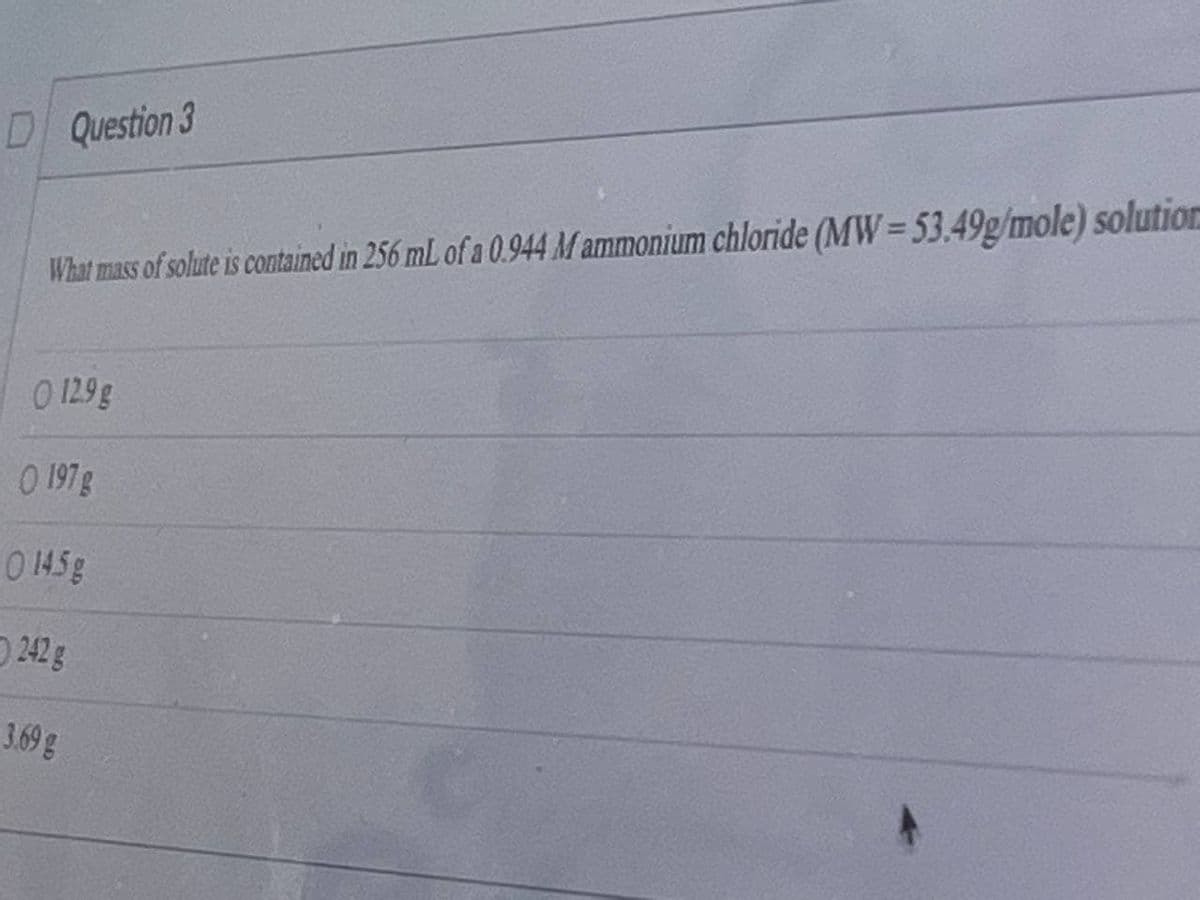 D Question 3
What mass of solute is contained in 256 mL of a 0.944 M ammonium chloride (MW=53.49g/mole) solution
O 129 g
O 197g
0 145g
242 g
3.69g
