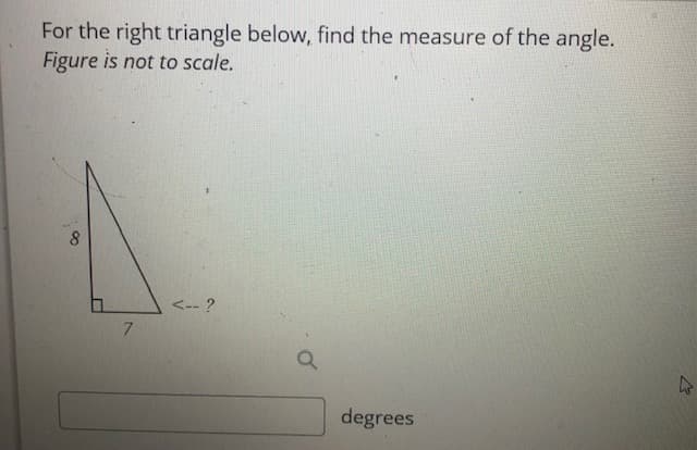 For the right triangle below, find the measure of the angle.
Figure is not to scale.
<-- ?
7.
degrees
