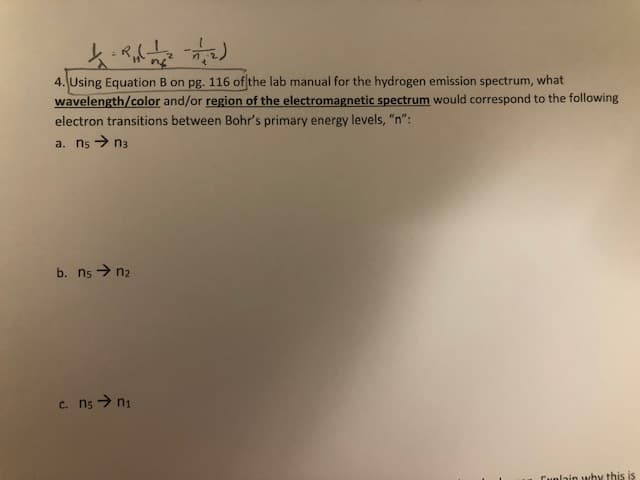 4. Using Equation B on pg. 116 of the lab manual for the hydrogen emission spectrum, what
wavelength/color and/or region of the electromagnetic spectrum would correspond to the following
electron transitions between Bohr's primary energy levels, "n":
a. n5 > n3
b. ns > n2
c. ns > ni
Cunlain why this is
