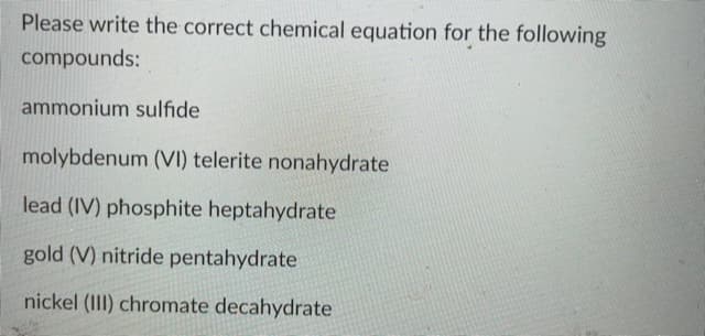 Please write the correct chemical equation for the following
compounds:
ammonium sulfide
molybdenum (VI) telerite nonahydrate
lead (IV) phosphite heptahydrate
gold (V) nitride pentahydrate
nickel (III) chromate decahydrate
