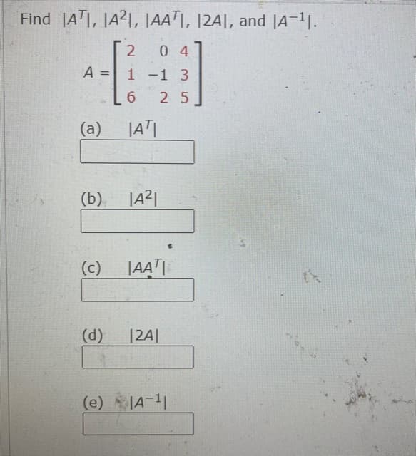 Find ATI, JA21, |AAT|, |2A|, and |A-1.
0 4
A = 1 -1 3
6.
2 5
(a)
|AT
(b) |A2|
(c) |AAT|
(d)
|2A|
(e) JA-11
