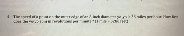 The speed of a point on the outer edge of an 8-inch diameter yo-yo is 36 miles per hour. How fast
does the yo-yo spin in revolutions per minute.? (1 mile = 5280 feet)
