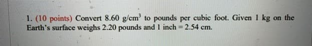 1. (10 points) Convert 8.60 g/cm' to pounds per cubic foot. Given 1 kg on the
Earth's surface weighs 2.20 pounds and 1 inch 2.54 cm.
%3D
