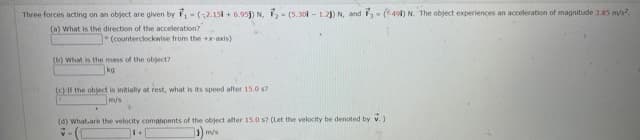 Three forces acting on an object are given by -(2.15i + 6.95j) N, 2- (5.30 - 1.2) N, and F- ( 49) N. The object experiences an acceleration of magnitude 3.85 m/s?.
(a) What is the direction of the acceleration?
(counterclockwise from the axis)
(b) what is the mass of the object?
ko
(c) If the object is initially at rest, what is its speed after 15.0 s7
m/s
(d) What.are the velocity compbnents of the object after 15.0 s? (Let the velocity be denoted by v.)
) m/s
