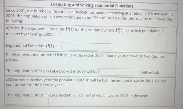 Evaluating and Solving Exonential Functions
Since 2001, the number of fish in Lake Beckett has been decreasing at a rate of 2.3% per year. In
2001, the population of fish was estimated to be 126 million. Use this information to answer the
following:
a) Write the exponential function P(t) for this scenario where P(t) is the fish population in
millions t years after 2001.
Exponential Function: P(t) =
%3D
b) Determine the number of fish in Lake Beckett in 2008. Round your answer to two decimal
places.
The population of fish in Lake Beckett in 2008 will be
million fish.
c) Determine in what year the population of fish will be half the amount it was in 2001. Round
your answer to the nearest year.
The population of fish in Lake Beckett will be half of what it was in 2001 in the year
