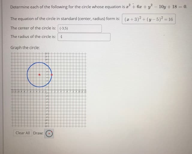 Determine each of the following for the circle whose equation is a + 6z +y² – 10y + 18 = 0.
The equation of the circle in standard (center, radius) form is: (z+3)2 + (y –5)² = 16
%3D
The center of the circle is: (-3,5)
The radius of the circle is: 4
Graph the circle:
to
12-11-10-94
Clear All Draw:
