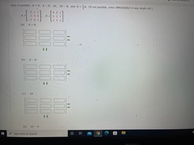 Service Sy.
Find, if possible, A+ B, A- B, 2A, 2A - B, and 8+
A. (If not possible, enter IMPOSSIBLE in any single cell.)
国
213
A =
250
-14 2
0 2
(a)
A+B
(b)
A-B
(c)
2A
(d) 24 - B
P Type here to search
立
00
