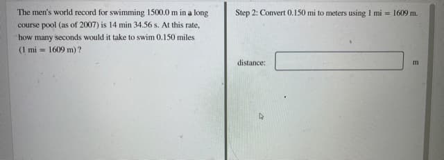 The men's world record for swimming 1500.0 m in a long
course pool (as of 2007) is 14 min 34.56 s. At this rate,
Step 2: Convert 0.150 mi to meters using 1 mi = 1609 m.
how many seconds would it take to swim 0.150 miles
(1 mi = 1609 m) ?
distance:
m
