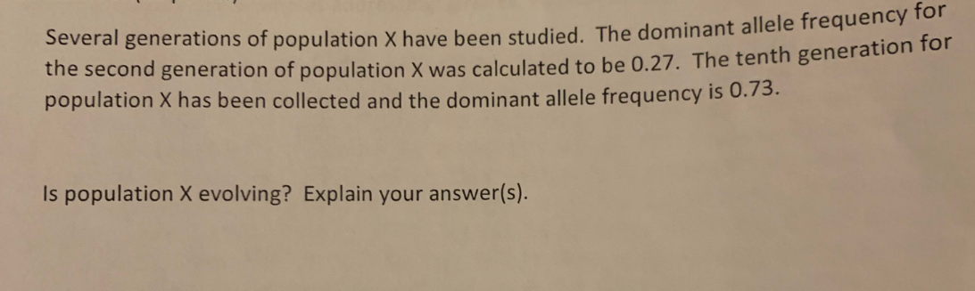 Several generations of population X have been studied. The dominant allele frequency for
the second generation of population X was calculated to be 0.27. The tenth generation for
population X has been collected and the dominant allele frequency is 0.73.
Is population X evolving? Explain your answer(s).
