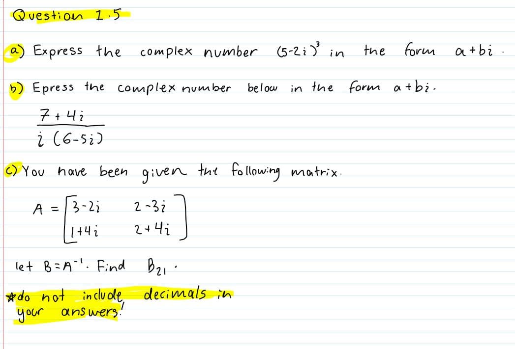 Question 1.5
a) Express the
complex number
the
form a+tbi
in
b) Epress the complex number
below
in the form atbi-
7+4i
i (6-si)
C) You have been given tht following matrix.
A = |3-2;
2 -32
2+4i
let B=A"". Find Bz1.
*do not include,
decimals in
your
ans wers.
